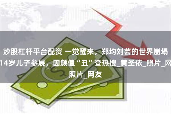 炒股杠杆平台配资 一觉醒来，郑均刘芸的世界崩塌！14岁儿子参展，因颜值“丑”登热搜_黄圣依_照片_网友