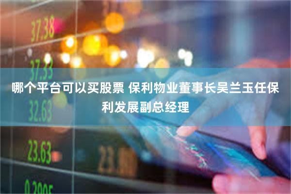 哪个平台可以买股票 保利物业董事长吴兰玉任保利发展副总经理