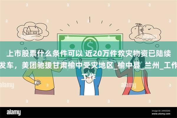 上市股票什么条件可以 近20万件救灾物资已陆续发车，美团驰援甘肃榆中受灾地区_榆中县_兰州_工作