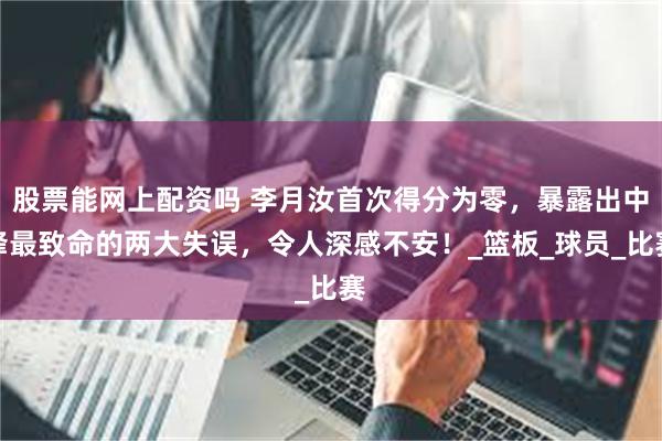 股票能网上配资吗 李月汝首次得分为零，暴露出中锋最致命的两大失误，令人深感不安！_篮板_球员_比赛