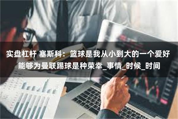 实盘杠杆 塞斯科：篮球是我从小到大的一个爱好 能够为曼联踢球是种荣幸_事情_时候_时间