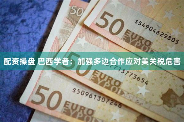 配资操盘 巴西学者：加强多边合作应对美关税危害