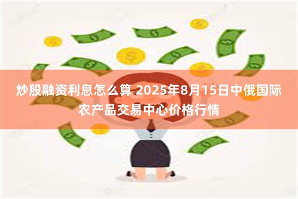 炒股融资利息怎么算 2025年8月15日中俄国际农产品交易中心价格行情