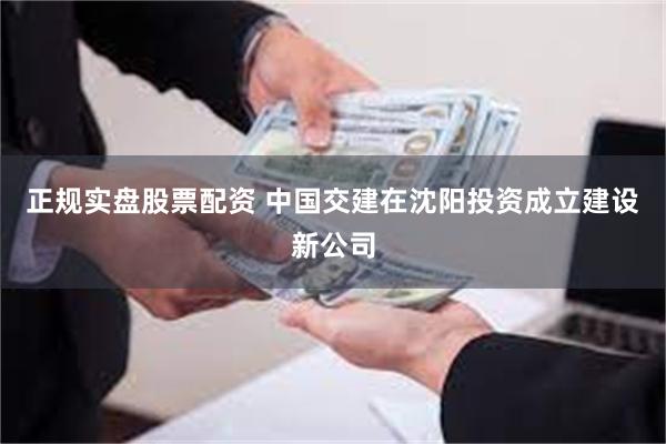 正规实盘股票配资 中国交建在沈阳投资成立建设新公司