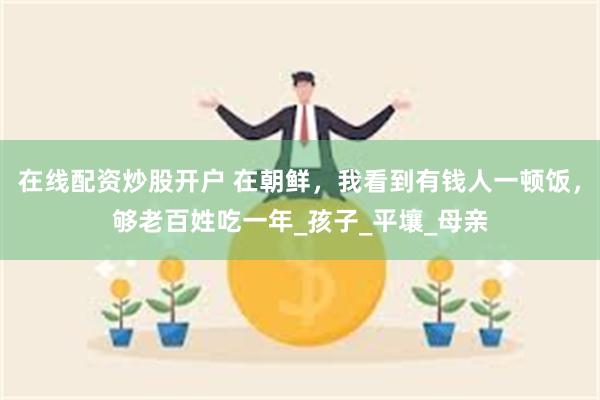 在线配资炒股开户 在朝鲜，我看到有钱人一顿饭，够老百姓吃一年_孩子_平壤_母亲