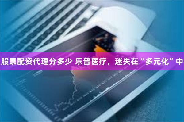 股票配资代理分多少 乐普医疗，迷失在“多元化”中