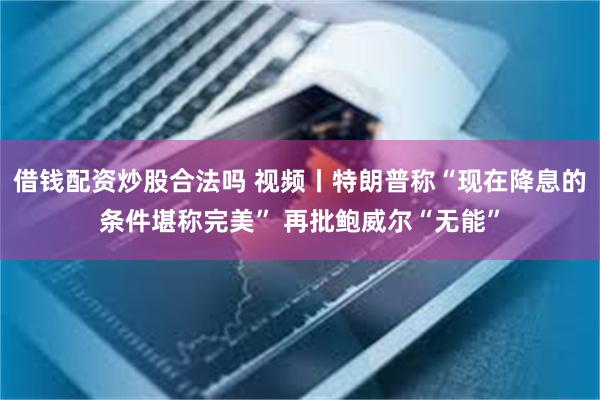 借钱配资炒股合法吗 视频丨特朗普称“现在降息的条件堪称完美” 再批鲍威尔“无能”