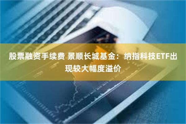 股票融资手续费 景顺长城基金:纳指科技ETF出现较大幅度溢价
