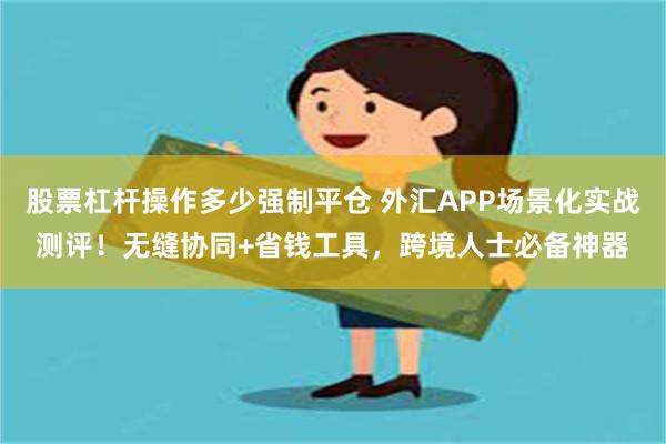 股票杠杆操作多少强制平仓 外汇APP场景化实战测评！无缝协同+省钱工具，跨境人士必备神器