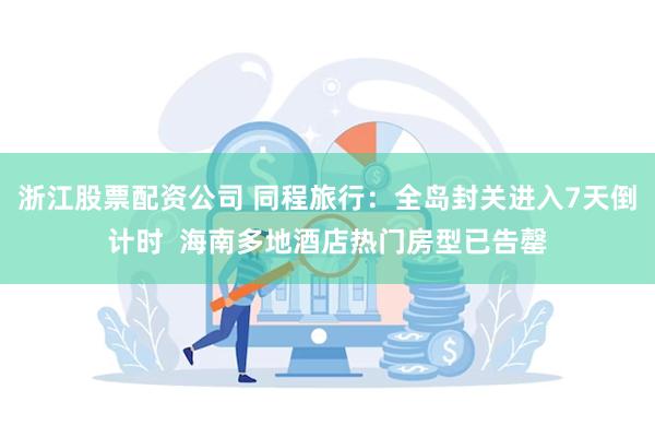浙江股票配资公司 同程旅行：全岛封关进入7天倒计时  海南多地酒店热门房型已告罄